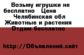 Возьму игрушки не бесплатно › Цена ­ 1 000 - Челябинская обл. Животные и растения » Отдам бесплатно   